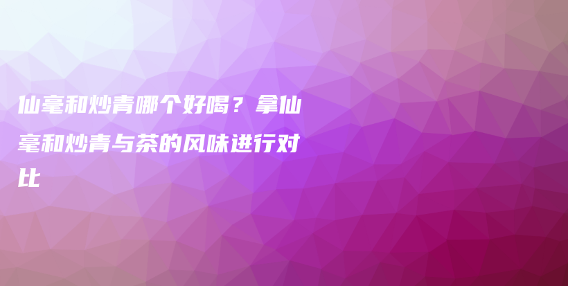 仙毫和炒青哪個(gè)好喝？拿仙毫和炒青與茶的風(fēng)味進(jìn)行對(duì)比插圖