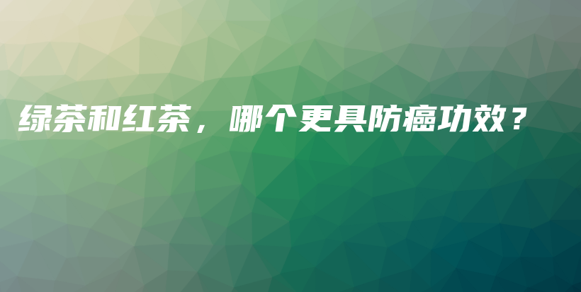 綠茶和紅茶，哪個(gè)更具防癌功效？插圖