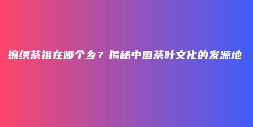錦繡茶祖在哪個鄉(xiāng)？揭秘中國茶葉文化的發(fā)源地插圖