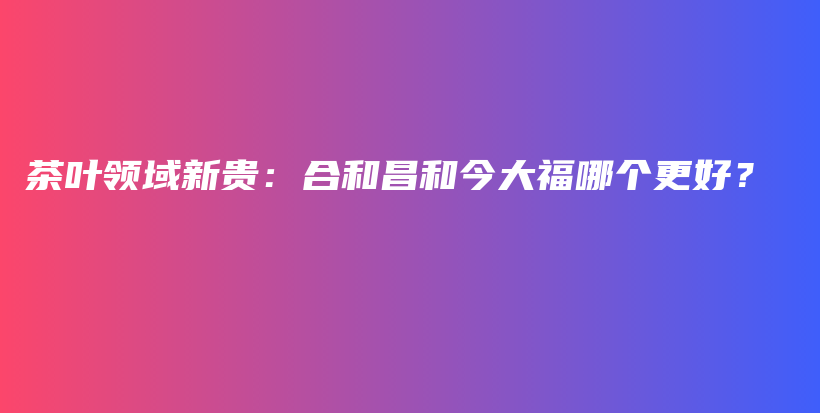 茶葉領(lǐng)域新貴：合和昌和今大福哪個(gè)更好？插圖