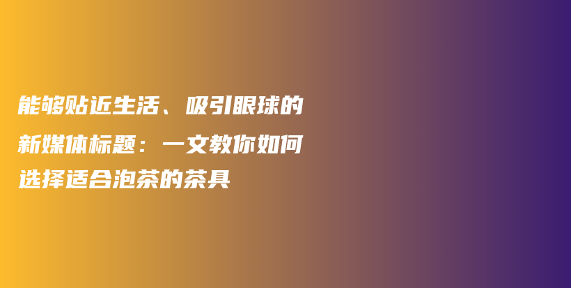 能夠貼近生活、吸引眼球的新媒體標(biāo)題：一文教你如何選擇適合泡茶的茶具插圖