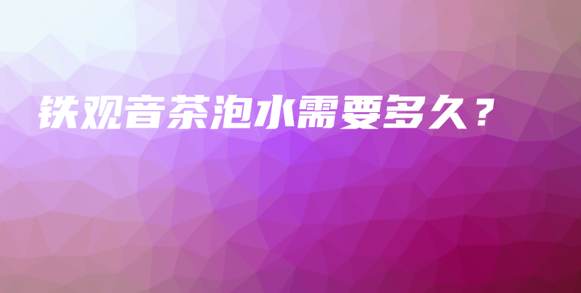 鐵觀音茶泡水需要多久？插圖