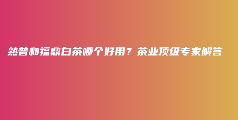 熟普和福鼎白茶哪個好用？茶業(yè)頂級專家解答插圖
