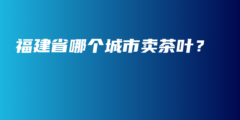 福建省哪個(gè)城市賣(mài)茶葉？插圖
