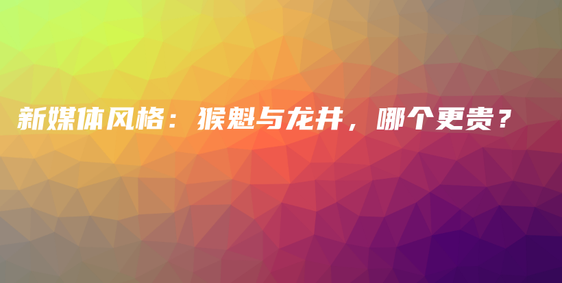 新媒體風(fēng)格：猴魁與龍井，哪個(gè)更貴？插圖