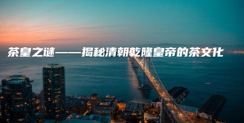 茶皇之謎——揭秘清朝乾隆皇帝的茶文化插圖