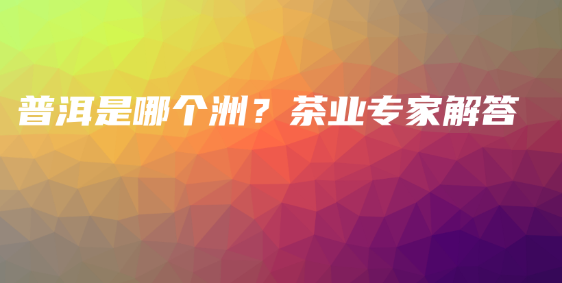 普洱是哪個洲？茶業(yè)專家解答插圖