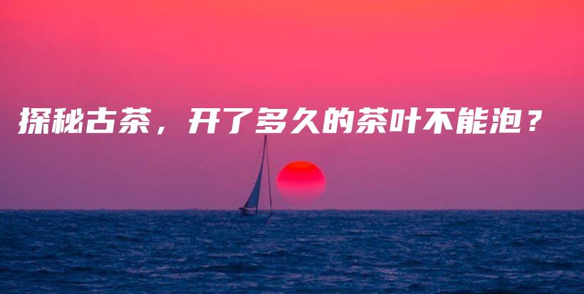 探秘古茶，開了多久的茶葉不能泡？插圖