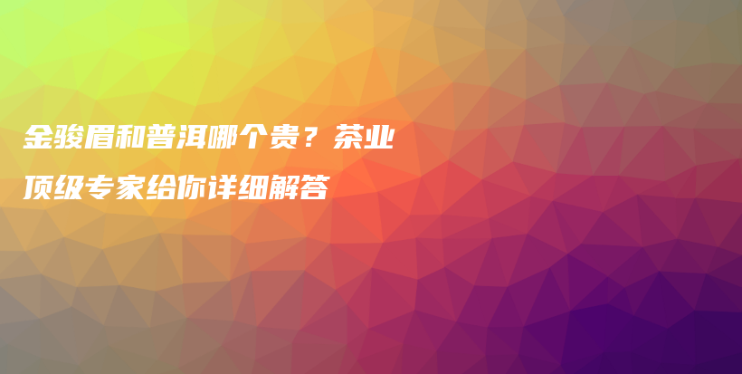 金駿眉和普洱哪個(gè)貴？茶業(yè)頂級(jí)專家給你詳細(xì)解答插圖