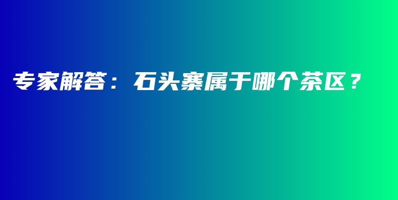 專家解答：石頭寨屬于哪個茶區(qū)？插圖