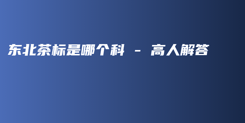 東北茶標(biāo)是哪個(gè)科 – 高人解答插圖