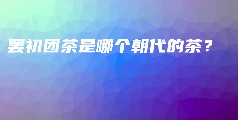 罷初團(tuán)茶是哪個(gè)朝代的茶？插圖