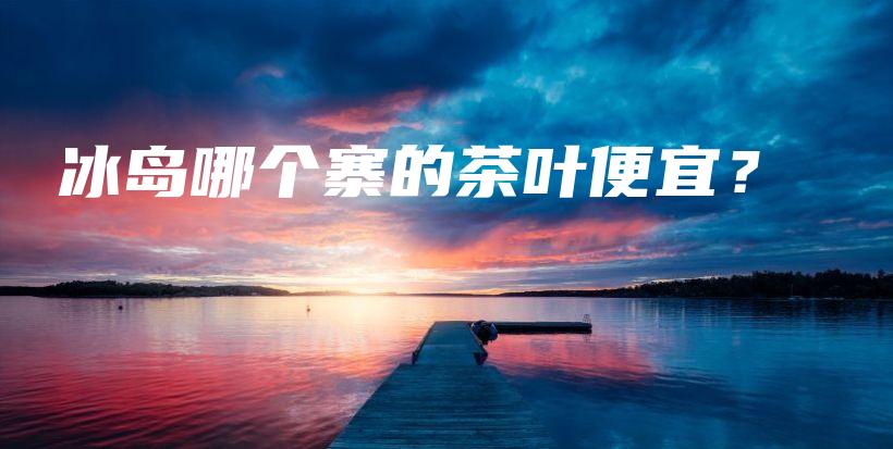 冰島哪個寨的茶葉便宜？插圖