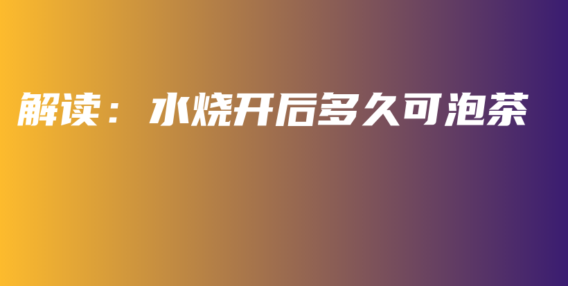 解讀：水燒開(kāi)后多久可泡茶插圖