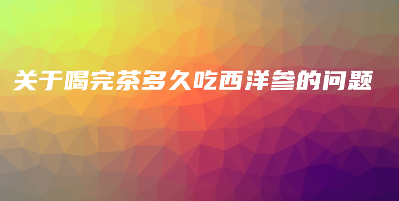 關(guān)于喝完茶多久吃西洋參的問題插圖