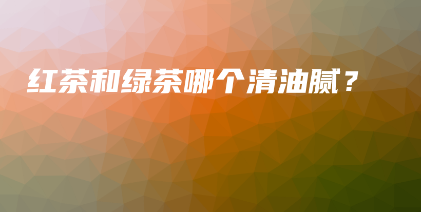紅茶和綠茶哪個(gè)清油膩？插圖