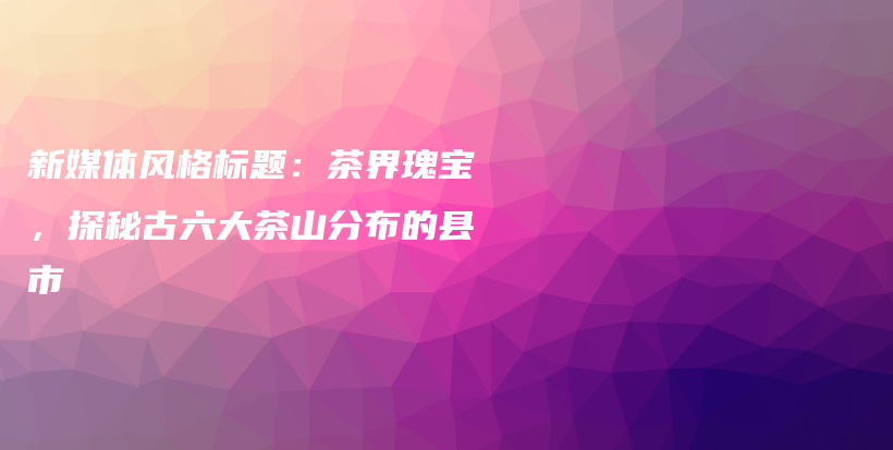 新媒體風(fēng)格標(biāo)題：茶界瑰寶，探秘古六大茶山分布的縣市插圖