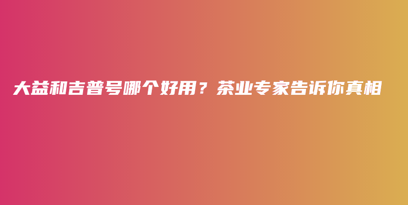 大益和吉普號哪個好用？茶業(yè)專家告訴你真相插圖