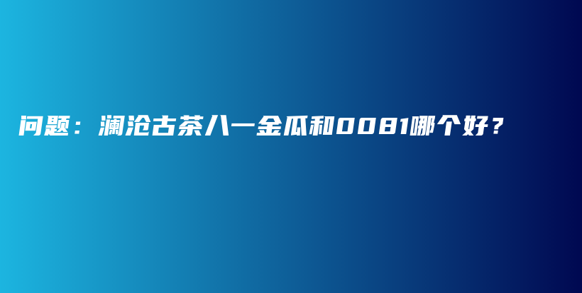 問題：瀾滄古茶八一金瓜和0081哪個(gè)好？插圖