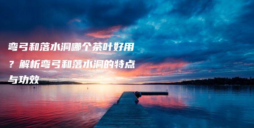 彎弓和落水洞哪個(gè)茶葉好用？解析彎弓和落水洞的特點(diǎn)與功效插圖