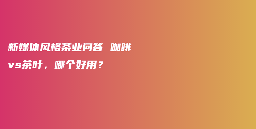 新媒體風(fēng)格茶業(yè)問答 咖啡vs茶葉，哪個(gè)好用？插圖
