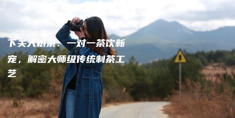 下關(guān)大樹茶：一對一茶飲新寵，解密大師級傳統(tǒng)制茶工藝插圖