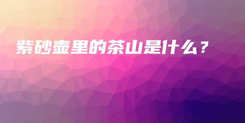 紫砂壺里的茶山是什么？插圖