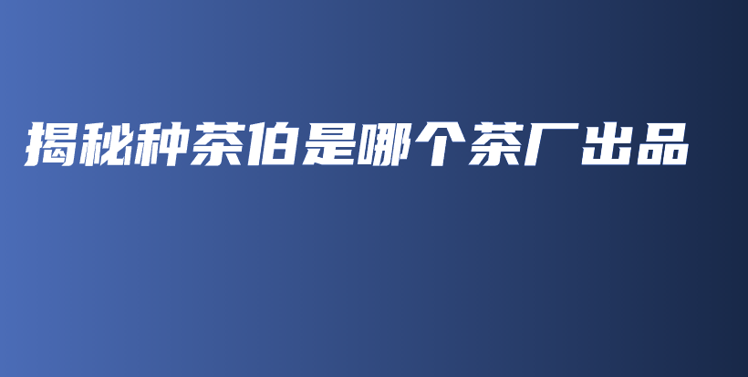 揭秘種茶伯是哪個(gè)茶廠出品插圖