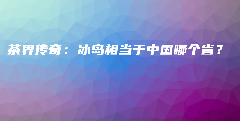 茶界傳奇：冰島相當(dāng)于中國(guó)哪個(gè)?。坎鍒D