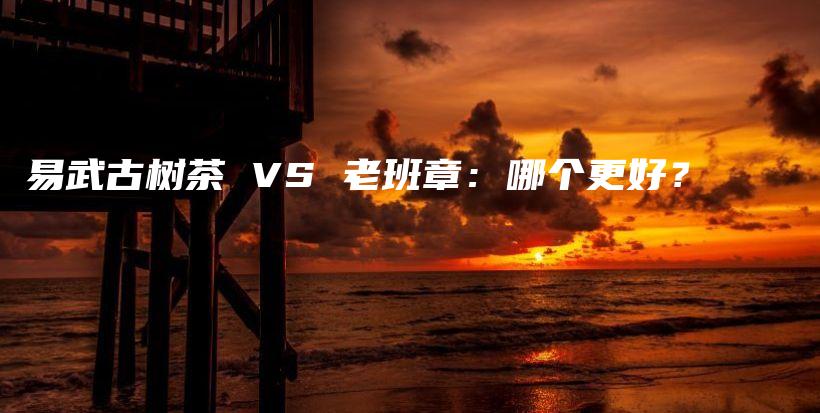 易武古樹茶 VS 老班章：哪個更好？插圖