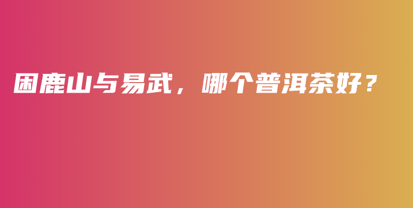 困鹿山與易武，哪個(gè)普洱茶好？插圖