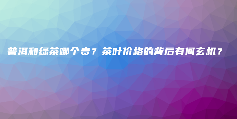 普洱和綠茶哪個(gè)貴？茶葉價(jià)格的背后有何玄機(jī)？插圖