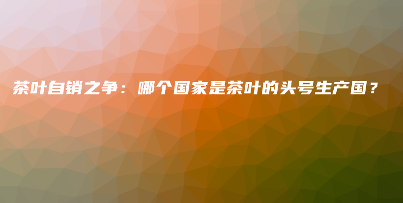 茶葉自銷之爭：哪個國家是茶葉的頭號生產(chǎn)國？插圖