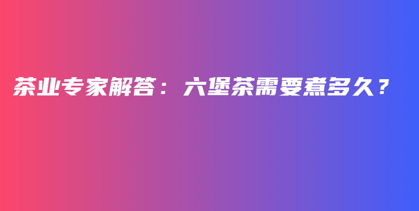 茶業(yè)專家解答：六堡茶需要煮多久？插圖