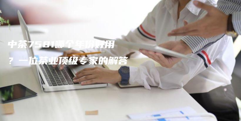 中茶7581哪個年份好用？一位茶業(yè)頂級專家的解答插圖
