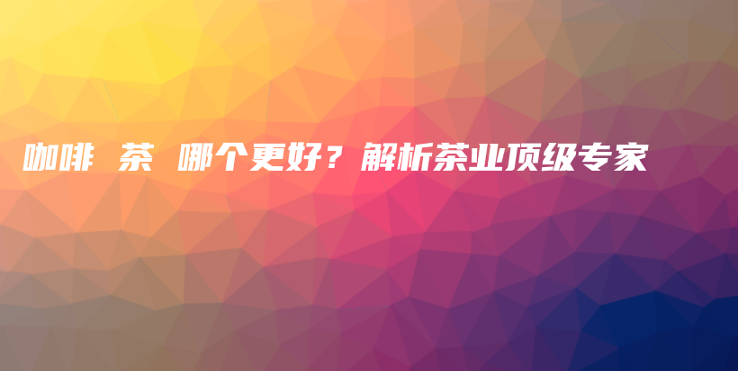 咖啡 茶 哪個(gè)更好？解析茶業(yè)頂級(jí)專家插圖