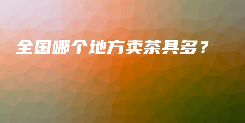 全國哪個(gè)地方賣茶具多？插圖