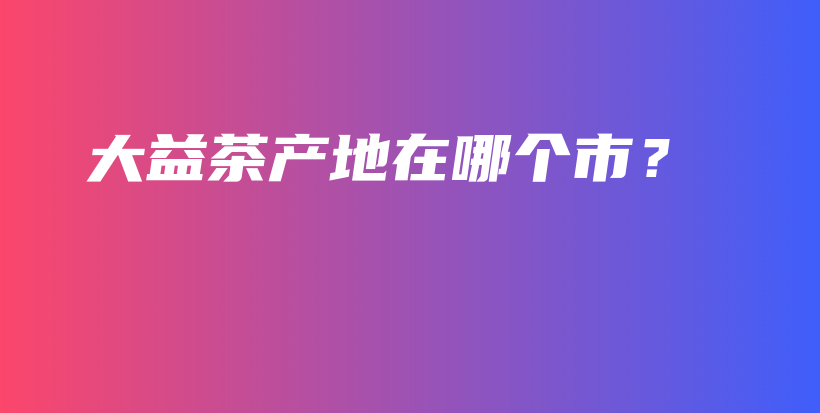 大益茶產(chǎn)地在哪個市？插圖