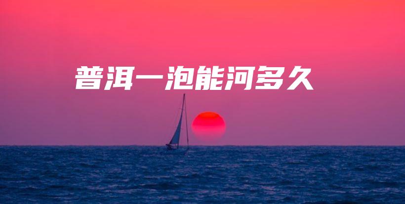 普洱一泡能河多久插圖