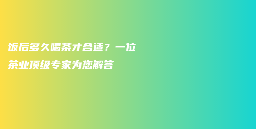 飯后多久喝茶才合適？一位茶業(yè)頂級專家為您解答插圖