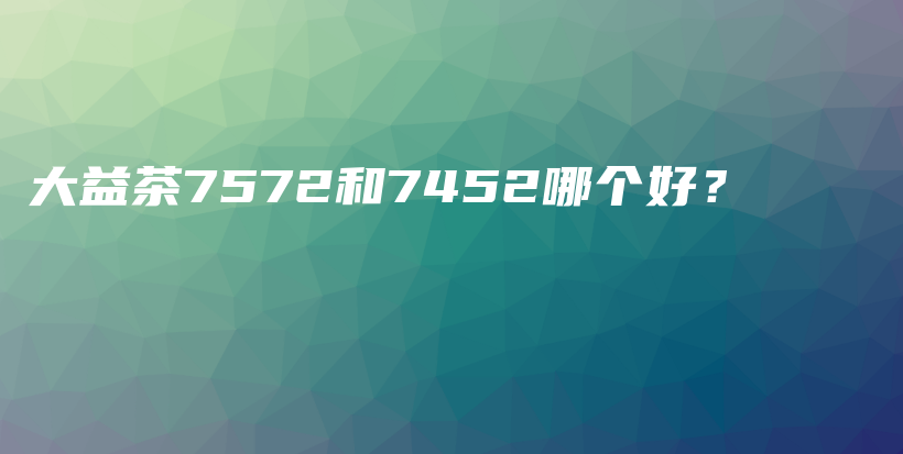大益茶7572和7452哪個(gè)好？插圖