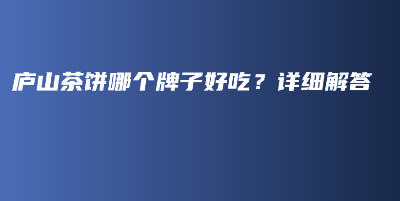 廬山茶餅?zāi)膫€牌子好吃？詳細(xì)解答插圖