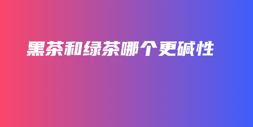黑茶和綠茶哪個(gè)更堿性插圖