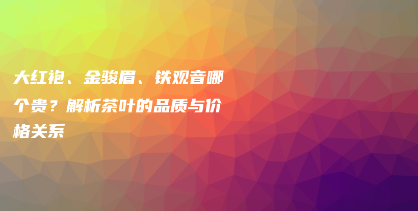 大紅袍、金駿眉、鐵觀音哪個(gè)貴？解析茶葉的品質(zhì)與價(jià)格關(guān)系插圖