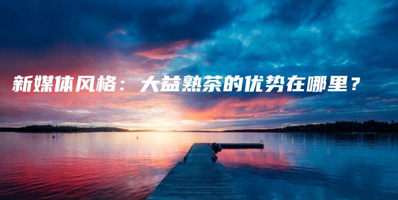 新媒體風格：大益熟茶的優(yōu)勢在哪里？插圖