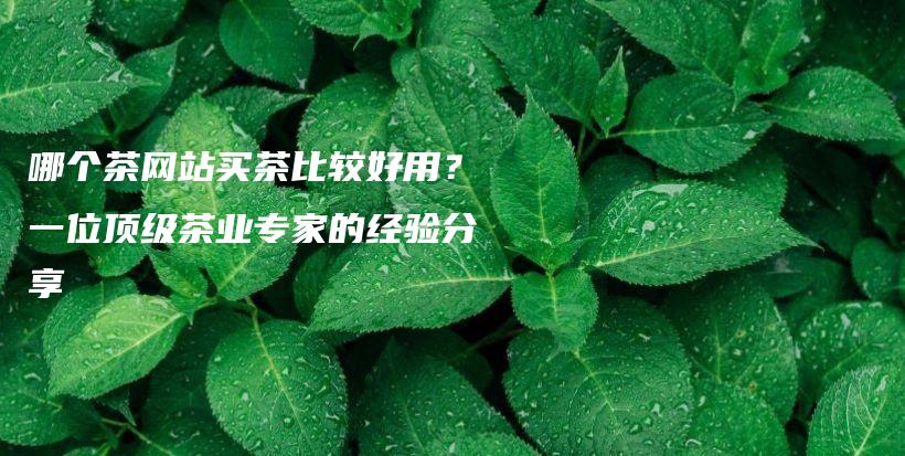 哪個(gè)茶網(wǎng)站買茶比較好用？一位頂級(jí)茶業(yè)專家的經(jīng)驗(yàn)分享插圖