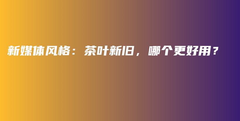 新媒體風(fēng)格：茶葉新舊，哪個(gè)更好用？插圖