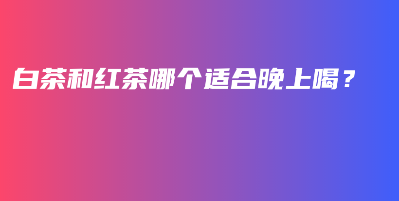 白茶和紅茶哪個(gè)適合晚上喝？插圖