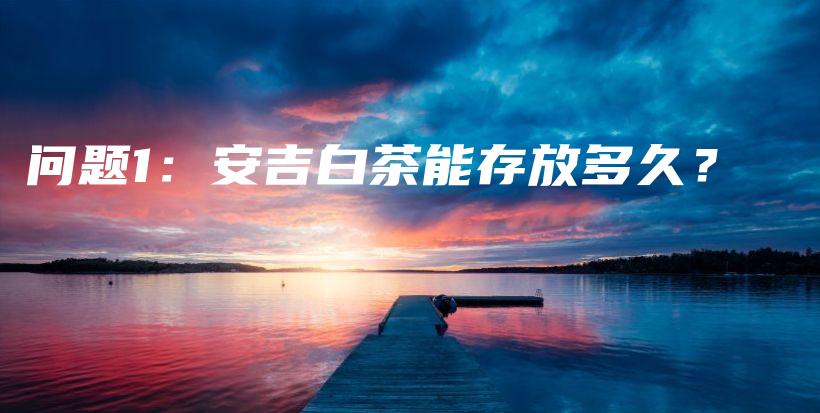 問題1：安吉白茶能存放多久？插圖