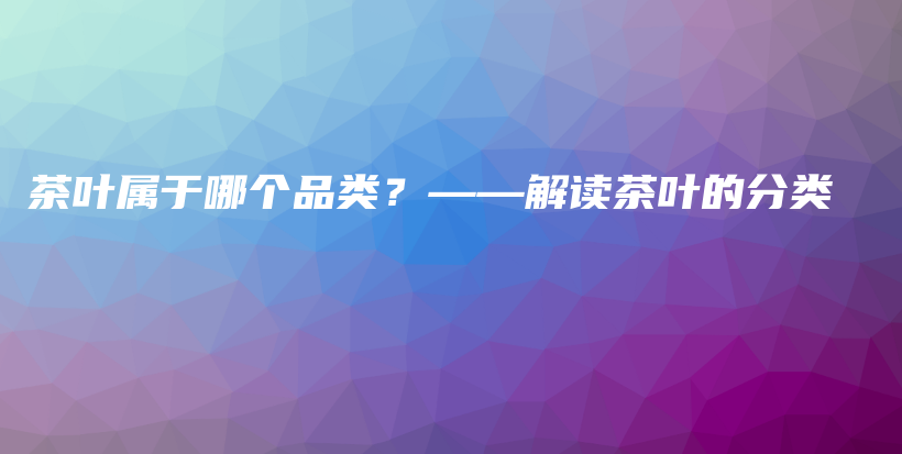 茶葉屬于哪個品類？——解讀茶葉的分類插圖